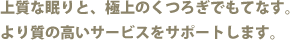 上質な眠りと、極上のくつろぎでもてなす。より質の高いサービスをサポートします。